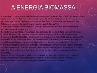A ENERGIA BIOMASSA
A biomassa é o material que normalmente imaginamos como lixo. São restos e sobras de toda a
espécie: árvores mortas, ramos de árvores, restos de relva cortada, cascas de árvores e
serradura que sobram nas carpintarias, sobras de colheitas, cascalho e pedras miúdas das
habitações, produtos de papel e outros objetos que deitamos fora.
A biomassa pode ser aproveitada para produzir eletricidade reduzindo a necessidade de
recorrer a outras fontes de energia.
Na Califórnia, a biomassa é responsável pela produção de 2,77% de toda a energia eléctrica.
O uso da biomassa não contribui para o aquecimento global da Terra. As plantas usam e
armazenam dióxido de carbono enquanto crescem, depois ele é libertado quando queimamos
as plantas. Assim, termina-se o ciclo de armazenamento do dióxido de carbono. Este gás em
quantidades excessivas provoca o efeito de estufa ou o aquecimento global do planeta.
A grande vantagem da biomassa é que pode ser reutilizada e transformada noutros produtos
como o papel e fertilizantes; acumula-se menos lixo nas lixeiras e é necessária menos terra para
depositar o lixo. A biomassa é amiga do ambiente porque pode ser reduzida, reciclada e
reutilizada.
Hoje em dia descobrem-se novas formas de a usar, por exemplo, para produzir um álcool
especial que serve de combustível para os carros. Outra maneira de usar a biomassa é
transformá-la em gases inflamáveis cujo objectivo é a produção eléctrica
 