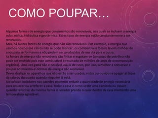 COMO POUPAR…
Algumas formas de energia que consumimos são renováveis, nas quais se incluem a energia
solar, eólica, hidráulica e geotérmica. Estes tipos de energia estão constantemente a ser
renovados.
Mas, há outras fontes de energia que não são renováveis. Por exemplo, a energia que
usamos nos nossos carros não se pode fabricar; os combustíveis fósseis levam milhões de
anos para se formarem e não podem ser produzidos de um dia para o outro.
As fontes de energia não renováveis são finitas e esgotam-se (um poço de petróleo não
pode ser enchido pois este combustível é resultado de milhões de anos de decomposição
orgânica). Uma vez gasta não é possível usá-la de novo, por isso, o melhor é conservar e
poupar ao máximo as formas de energia não renovável.
Deves desligar os aparelhos que não estão a ser usados, vistos ou ouvidos e apagar as luzes
da sala ou do quarto quando ninguém lá está.
Ao colocar isoladores nas paredes podemos reduzir a quantidade de energia necessária
para aquecer ou arrefecer a casa. Isolar a casa é como vestir uma camisola ou casaco
quando tens frio; da mesma forma o isolador prende o calor dentro de casa mantendo uma
temperatura agradável.
 