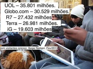 UOL – 35.801 milhões.  
  Globo.com – 30.529 milhões.                     
   R7 – 27.432 milhões       
   Terra – 26.981 milhões.  
  iG – 19.603 milhões




(em visitantes únicos), Ibope Nielsen. Fev/2013
 