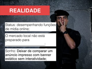 REALIDADE

Status: desempenhando funções
de mídia online;
O mercado local não está
preparado para
_______________________;

Sonho: Deixar de comparar um
anúncio impresso com banner
estático sem interatividade;
 