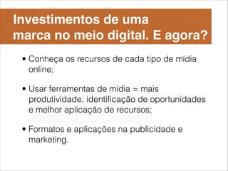 Investimentos de uma 
marca no meio digital. E agora?
 • Conheça os recursos de cada tipo de mídia
   online;

 • Usar ferramentas de mídia = mais
   produtividade, identificação de oportunidades
   e melhor aplicação de recursos;

 • Formatos e aplicações na publicidade e
   marketing.
 