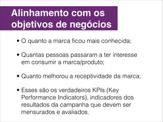 Alinhamento com os
objetivos de negócios
 • O quanto a marca ficou mais conhecida;

 • Quantas pessoas passaram a ter interesse
   em consumir a marca/produto;

 • Quanto melhorou a receptividade da marca;

 • Esses são os verdadeiros KPIs (Key
   Performance Indicators), indicadores dos
   resultados da campanha que devem ser
   mensurados e avaliados.
 