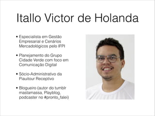 Itallo Victor de Holanda
• Especialista em Gestão
  Empresarial e Cenários
  Mercadológicos pelo IFPI

• Planejamento do Grupo
  Cidade Verde com foco em
  Comunicação Digital

• Sócio-Administrativo da
  Piauitour Receptivo

• Blogueiro (autor do tumblr
  mastamassa, Playblog,
  podcaster no #pronto_falei)
 