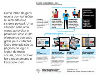 Como forma de gerar
receita com conteúdo
a Folha adotou o
sistema paywall. Uma
situação seria uma
marca aproveitar e
patrocinar esse custo
oferecendo conteúdo
grátis para visitantes.
Outro exemplo são as
páginas de login e
logout de redes
sociais, como o Orkut
fez e recentemente o
Facebook idem.
 