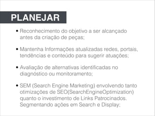 PLANEJAR
• Reconhecimento do objetivo a ser alcançado
  antes da criação de peças;

• Mantenha Informações atualizadas redes, portais,
  tendências e conteúdo para sugerir atuações;

• Avaliação de alternativas identificadas no
  diagnóstico ou monitoramento;

• SEM (Search Engine Marketing) envolvendo tanto
  otimizações de SEO(SearchEngineOptimization)
  quanto o investimento de Links Patrocinados.
  Segmentando ações em Search e Display;
 
