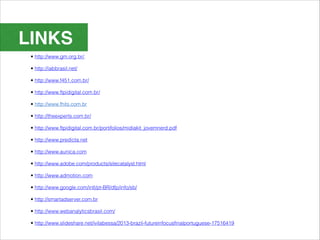 LINKS
 • http://www.gm.org.br/.

 • http://iabbrasil.net/

 • http://www.f451.com.br/

 • http://www.ftpidigital.com.br/

 • http://www.fhits.com.br

 • http://theexperts.com.br/

 • http://www.ftpidigital.com.br/portifolios/midiakit_jovemnerd.pdf

 • http://www.predicta.net

 • http://www.aunica.com

 • http://www.adobe.com/products/sitecatalyst.html

 • http://www.admotion.com

 • http://www.google.com/intl/pt-BR/dfp/info/sb/

 • http://smartadserver.com.br

 • http://www.webanalyticsbrasil.com/

 • http://www.slideshare.net/ivilabessa/2013-brazil-futureinfocusfinalportuguese-17516419
 