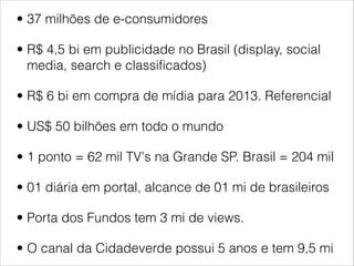 • 37 milhões de e-consumidores

• R$ 4,5 bi em publicidade no Brasil (display, social
  media, search e classificados)

• R$ 6 bi em compra de mídia para 2013. Referencial

• US$ 50 bilhões em todo o mundo

• 1 ponto = 62 mil TV's na Grande SP. Brasil = 204 mil

• 01 diária em portal, alcance de 01 mi de brasileiros

• Porta dos Fundos tem 3 mi de views.

• O canal da Cidadeverde possui 5 anos e tem 9,5 mi
 
