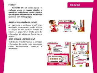 FEIVEST                                        CRIAÇÃO
     Reunindo em um único espaço os
melhores preços em roupas, calçados e
acessórios, o objetivo do evento é mostrar
que Anápolis tem comércio e indústria de
qualidade com ótimos preços.

-PEÇAS DE DIVULGAÇÃO DO EVENTO
A logomarca e identidade visual foram
reutilizadas para manter a que foi utilizada
na edição de abril (criação primária de
R.Lanz). As peças foram criadas para dar
informações ao público de forma clara e
atrativa.
-SPOT DE RÁDIO e ROTEIRO DE VT
Texto de alto impacto trazendo as principais
informações do evento e dos expositores.
Cunho      exclusivamente    comercial     e
informativo.
 
