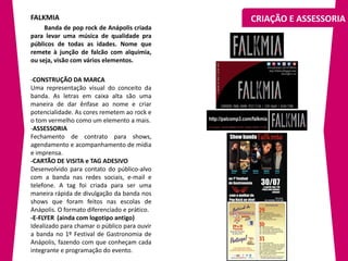 FALKMIA                                       CRIAÇÃO E ASSESSORIA
     Banda de pop rock de Anápolis criada
para levar uma música de qualidade pra
públicos de todas as idades. Nome que
remete à junção de falcão com alquimia,
ou seja, visão com vários elementos.

-CONSTRUÇÃO DA MARCA
Uma representação visual do conceito da
banda. As letras em caixa alta são uma
maneira de dar ênfase ao nome e criar
potencialidade. As cores remetem ao rock e
o tom vermelho como um elemento a mais.
-ASSESSORIA
Fechamento de contrato para shows,
agendamento e acompanhamento de mídia
e imprensa.
-CARTÃO DE VISITA e TAG ADESIVO
Desenvolvido para contato do público-alvo
com a banda nas redes sociais, e-mail e
telefone. A tag foi criada para ser uma
maneira rápida de divulgação da banda nos
shows que foram feitos nas escolas de
Anápolis. O formato diferenciado e prático.
-E-FLYER (ainda com logotipo antigo)
Idealizado para chamar o público para ouvir
a banda no 1º Festival de Gastronomia de
Anápolis, fazendo com que conheçam cada
integrante e programação do evento.
 