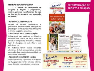 FESTIVAL DE GASTRONOMIA                        REFORMULAÇÃO DE
    O 1º Festival de Gastronomia de
Anápolis é dirigido a proprietários,
                                               PROJETO E CRIAÇÃO
maitres, gerentes e profissionais da área
de food service em geral com apreciação
do público.

-REFORMULAÇÃO DO PROJETO
Através de estudos publicitários e
jornalísticos foram realizadas alterações no
projeto para torná-lo anda mais abrangente
e atrativo ao público anapolino.
-CRIAÇÃO DAS PEÇAS DE DIVULGAÇÃO
Utilização da logo idealizada por Maurício
Paladino para criação de peças como as
placas de composição do evento, outdoor,
flyer de divulgação da aula show e das
palestras e etc.
Os materiais foram criados utilizando
elementos de fácil compreensão e cores de
percepção clara, mantendo um unidade no
processo de informação.
-ASSESSORIA DE IMPRENSA E MÍDIA
Acompanhamento e produção de materiais
de divulgação do evento: releases, roteiros,
mapa de mídia e contato com a imprensa.
 