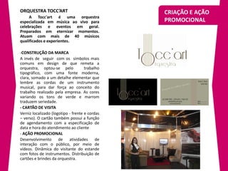 ORQUESTRA TOCC’ART                              CRIAÇÃO E AÇÃO
     A Tocc'art é uma orquestra
especializada em música ao vivo para            PROMOCIONAL
celebrações e eventos em geral.
Preparados em eternizar momentos.
Atuam com mais de 40 músicos
qualificados e experientes.

-CONSTRUÇÃO DA MARCA
A invés de seguir com os símbolos mais
comuns em design de que remeta a
orquestra, optou-se pelo             trabalho
tipográfico, com uma fonte moderna,
clara, somado a um detalhe elementar que
lembre as cordas de um instrumento
musical, para dar força ao conceito do
trabalho realizado pela empresa. As cores
variando os tons de verde e marrom
traduzem seriedade.
- CARTÃO DE VISITA
Verniz localizado (logotipo - frente e cordas
– verso). O cartão também possui a função
de agendamento com a especificação de
data e hora do atendimento ao cliente
- AÇÃO PROMOCIONAL
Desenvolvimento       de    atividades     de
interação com o público, por meio de
vídeos. Dinâmica do visitante do estande
com fotos de instrumentos. Distribuição de
cartões e brindes da orquestra.
 