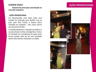 CLÁUDIA VILELA                                 AÇÃO PROMOCIONAL
    Empresa de semi-joias conceituada no
mercado anapolino.

- AÇÃO PROMOCIONAL
Foi desenvolvida uma ação onde uma
modelo foi colocada para desfilar com as
joias pela feira Festas e Noivas 2011,
realizada em Anápolis – GO, como vitrine
viva durante três dias.
A modelo despertou a atenção do público e
causou frisson na feira, divulgando a marca.
O resultado foi a lembrança da ação como
forma ousada, além de ser uma novidade
dentro dos eventos realizados na cidade.
 