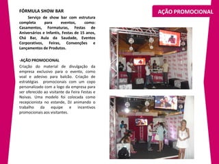 FÓRMULA SHOW BAR                               AÇÃO PROMOCIONAL
    Serviço de show bar com estrutura
completa      para      eventos,     como:
Casamentos, Formaturas, Festas de
Aniversários e Infantis, Festas de 15 anos,
Chá Bar, Aula da Saudade, Eventos
Corporativos, Feiras, Convenções e
Lançamentos de Produtos.

-AÇÃO PROMOCIONAL
Criação do material de divulgação da
empresa exclusivo para o evento, como
voal e adesivo para balcão. Criação de
estratégias promocionais com um copo
personalizado com a logo da empresa para
ser oferecido ao visitante da Feira Festas e
Noivas. Uma modelo foi colocada como
recepcionista no estande, DJ animando o
trabalho da equipe e incentivos
promocionais aos visitantes.
 