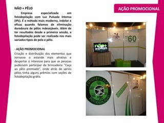 NÃO + PÊLO                                  AÇÃO PROMOCIONAL
      Empresa       especializada     em
fotodepilação com Luz Pulsada Intensa
(IPL). É o método mais moderno, indolor e
eficaz quando falamos de eliminação
duradoura de pêlos indesejáveis. Além de
ter resultados desde a primeira sessão, a
fotodepilação pode ser realizada nos mais
variados tipos de pele e pêlo.

- AÇÃO PROMOCIONAL
Criação e distribuição dos elementos que
tornasse o estande mais atrativo e
despertar o interesse para que as pessoas
pudessem participar da brincadeira “Caça
ao pêlo premiado”, onde atrás de vários
pêlos tinha alguns prêmios com seções de
fotodepilação grátis.
 