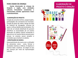 FEIRA CIDADE DA CRIANÇA                         ELABORAÇÃO DE
     Evento direcionado às crianças de
Anápolis e região, com: atividades
                                                PROJETO E CRIAÇÃO
culturais, brincadeiras envolventes e
interessantes, visando oportunizar o lazer
e entretenimento.

-ELABORAÇÃO DO PROJETO
Criação do conceito da feira, programações,
participações das secretarias do município.
Criação do plano de mídia e design de todo
do material de divulgação, inclusive de
apoio e reforço (balões personalizados). Por
meio de um estudo detalhado foi possível
identificar as necessidades de um evento
destinado ao público infantil remetendo à
ideia de ser um evento (feira) somente para
brincar, no entanto, possui atrações e
atividades que envolvam os adultos.
-CONSTRUÇÃO DA MARCA
Desenvolvimento da marca com a utilização
de elementos como: cores, formas e
atividades relativas à infância. O objetivo é
mostrar toda a essência da alegria no dia
das crianças por meio da representação
colorida.
 