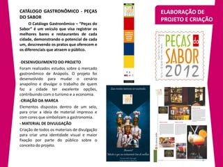 CATÁLOGO GASTRONÔMICO - PEÇAS                 ELABORAÇÃO DE
DO SABOR
                                              PROJETO E CRIAÇÃO
     O Catálogo Gastronômico – “Peças do
Sabor” é um veículo que visa registrar os
melhores bares e restaurantes de cada
cidade, demonstrando o potencial de cada
um, descrevendo os pratos que oferecem e
os diferenciais que atraem o público.

-DESENVOLVIMENTO DO PROJETO
Foram realizados estudos sobre o mercado
gastronômico de Anápolis. O projeto foi
desenvolvido para mudar o cenário
anapolino e divulgar o trabalho de quem
faz a cidade ter excelente opções,
contribuindo com o turismo e a economia.
-CRIAÇÃO DA MARCA
Elementos dispostos dentro de um selo,
para criar a ideia de material impresso e
com cores que simbolizam a gastronomia.
- MATERIAL DE DIVULGAÇÃO
Criação de todos os materiais de divulgação
para criar uma identidade visual e maior
fixação por parte do público sobre o
conceito do projeto.
 