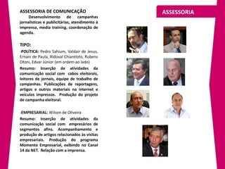 ASSESSORIA DE COMUNICAÇÃO                      ASSESSORIA
     Desenvolvimento de campanhas
jornalísticas e publicitárias, atendimento à
imprensa, media training, coordenação de
agenda.

TIPO:
-POLÍTICA: Pedro Sahium, Valdair de Jesus,
Ernani de Paula, Ridoval Chiareloto, Rubens
Otoni, Edvar Júnior (em ordem ao lado)
Resumo: Inserção de atividades da
comunicação social com cabos eleitorais,
leitores de jornais, equipe de trabalho de
campanhas. Publicações de reportagens,
artigos e outros materiais na internet e
veículos impressos. Produção do projeto
de campanha eleitoral.

-EMPRESARIAL: Wilson de Oliveira
Resumo: Inserção de atividades da
comunicação social com empresários de
segmentos afins. Acompanhamento e
produção de artigos relacionados às visitas
empresariais. Produção do programa
Momento Empresarial, exibindo no Canal
14 da NET. Relação com a imprensa.
 
