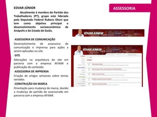 EDVAR JÚNIOR                               ASSESSORIA
    Atualmente é membro do Partido dos
Trabalhadores (PT), grupo este liderado
pelo Deputado Federal Rubens Otoni que
tem    como      objetivo   principal o
desenvolvimento socioeconômico de
Anápolis e do Estado de Goiás.

-ASSESSORIA DE COMUNICAÇÃO
Desenvolvimento      de   assessoria  de
comunicação e imprensa para ações a
serem aplicadas no site.
-SITE
Alterações na arquitetura do site em
parceria com a empresa AFIXAR e
publicação de conteúdo.
-ASSESSORIA DE IMPRENSA
Criação de artigos semanais sobre temas
variados.
-CONSTRUÇÃO DA MARCA
Orientação para mudança de marca, devido
a mudança de partido do assessorado em
parceria com a empresa AFIXAR.
 
