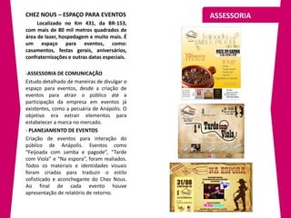 CHEZ NOUS – ESPAÇO PARA EVENTOS               ASSESSORIA
     Localizado no Km 431, da BR-153,
com mais de 80 mil metros quadrados de
área de lazer, hospedagem e muito mais. É
um espaço para eventos, como:
casamentos, festas gerais, aniversários,
confraternizações e outras datas especiais.

-ASSESSORIA DE COMUNICAÇÃO
Estudo detalhado de maneiras de divulgar o
espaço para eventos, desde a criação de
eventos para atrair o público até a
participação da empresa em eventos já
existentes, como a pecuária de Anápolis. O
objetivo era extrair elementos para
estabelecer a marca no mercado.
- PLANEJAMENTO DE EVENTOS
Criação de eventos para interação do
público de Anápolis. Eventos como
“Feijoada com samba e pagode”, “Tarde
com Viola” e “Na espora”, foram realiados.
Todos os materiais e identidades visuais
foram criadas para traduzir o estilo
sofisticado e aconchegante do Chez Nous.
Ao final de cada evento houve
apresentação de relatório de retorno.
 