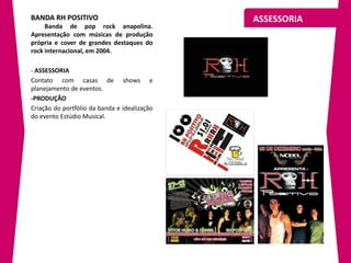 BANDA RH POSITIVO                             ASSESSORIA
     Banda de pop rock anapolina.
Apresentação com músicas de produção
própria e cover de grandes destaques do
rock internacional, em 2004.

- ASSESSORIA
Contato com casas de shows e
planejamento de eventos.
-PRODUÇÃO
Criação do portfólio da banda e idealização
do evento Estúdio Musical.
 