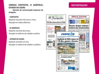 JORNAIS CONTEXTO, O ANÁPOLIS,                REPORTAGEM
ESTADO DE GOIÁS
    Veículos de comunicação impresso de
Anápolis.

- CONTEXTO
Repórter durante três anos e meio.
Atuação em todas editorias.

- O ANÁPOLIS
Repórter durante dois anos.
Atuação na editoria de cidades e polícia.

- ESTADO DE GOIÁS
Repórter durante um ano.
Atuação na editoria de cidades e política.
 