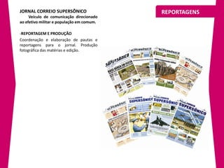 JORNAL CORREIO SUPERSÔNICO                 REPORTAGENS
     Veículo de comunicação direcionado
ao efetivo militar e população em comum.

-REPORTAGEM E PRODUÇÃO
Coordenação e elaboração de pautas e
reportagens para o jornal. Produção
fotográfica das matérias e edição.
 