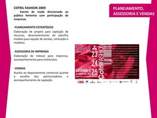 COTRIL FASHION 2009                         PLANEJAMENTO,
     Evento de moda direcionado ao
público feminino com participação de        ASSESSORIA E VENDAS
empresas

-PLANEJAMENTO ESTRATÉGICO
Elaboração de projeto para captação de
recursos, desenvolvimento de planilha
modelo para equipe de vendas, contração e
modelos.

-ASSESSORIA DE IMPRENSA
Elaboração de release para imprensa,
acompanhamento para entrevistas.

-VENDAS
Auxílio ao departamento comercial quanto
à    escolha   dos    patrocinadores   e
acompanhamento de captação.
 