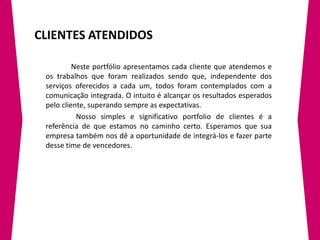 CLIENTES ATENDIDOS

          Neste portfólio apresentamos cada cliente que atendemos e
 os trabalhos que foram realizados sendo que, independente dos
 serviços oferecidos a cada um, todos foram contemplados com a
 comunicação integrada. O intuito é alcançar os resultados esperados
 pelo cliente, superando sempre as expectativas.
           Nosso simples e significativo portfolio de clientes é a
 referência de que estamos no caminho certo. Esperamos que sua
 empresa também nos dê a oportunidade de integrá-los e fazer parte
 desse time de vencedores.
 