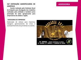 56ª EXPOSIÇÃO AGROPECUÁRIA DE                ASSESSORIA
ANÁPOLIS
     Evento realizado pelo Sindicato Rural
de Anápolis para divulgação dos trabalhos
realizados pela entidade e também como
promoção do setor agropecuário para
empresários da cidade e região.

-ASSESSORIA DE IMPRENSA
Elaboração de release para imprensa,
clipagem, gerenciamento de crises e
acompanhamento de jornalistas no evento.
 