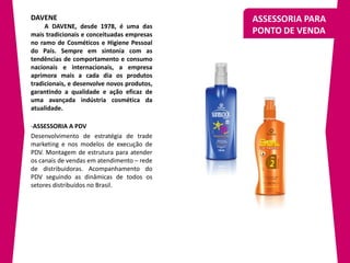DAVENE                                       ASSESSORIA PARA
     A DAVENE, desde 1978, é uma das
mais tradicionais e conceituadas empresas    PONTO DE VENDA
no ramo de Cosméticos e Higiene Pessoal
do País. Sempre em sintonia com as
tendências de comportamento e consumo
nacionais e internacionais, a empresa
aprimora mais a cada dia os produtos
tradicionais, e desenvolve novos produtos,
garantindo a qualidade e ação eficaz de
uma avançada indústria cosmética da
atualidade.

-ASSESSORIA A PDV
Desenvolvimento de estratégia de trade
marketing e nos modelos de execução de
PDV. Montagem de estrutura para atender
os canais de vendas em atendimento – rede
de distribuidoras. Acompanhamento do
PDV seguindo as dinâmicas de todos os
setores distribuídos no Brasil.
 