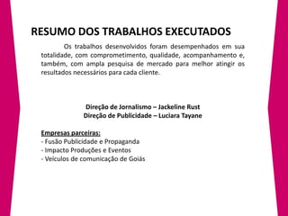 RESUMO DOS TRABALHOS EXECUTADOS
         Os trabalhos desenvolvidos foram desempenhados em sua
 totalidade, com comprometimento, qualidade, acompanhamento e,
 também, com ampla pesquisa de mercado para melhor atingir os
 resultados necessários para cada cliente.



              Direção de Jornalismo – Jackeline Rust
              Direção de Publicidade – Luciara Tayane

 Empresas parceiras:
 - Fusão Publicidade e Propaganda
 - Impacto Produções e Eventos
 - Veículos de comunicação de Goiás
 