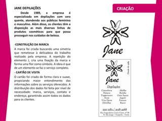 JANE DEPILAÇÕES                                 CRIAÇÃO
     Desde     1989,   a     empresa     é
especializada em depilações com cera
quente, atendendo aos públicos feminino
e masculino. Além disso, os clientes têm a
disposição as mais diversas linhas de
produtos cosméticos para que possa
prosseguir nos cuidados de beleza.

-CONSTRUÇÃO DA MARCA
A marca foi criada buscando uma simetria
que remetesse à delicadeza do trabalho
realizado pela empresa. A repetição do
elemento J, cria uma fixação da marca e
forma uma flor como símbolo. A ideia é que
de um elemento se faz o serviço completo.
- CARTÃO DE VISITA
O cartão foi criado de forma clara e suave,
propiciando maior entendimento das
informações sobre os serviços oferecidos. A
distribuição dos dados foi feita por nível de
necessidade: marca, serviços, contato e
endereço, garantindo assim todos os dados
para os clientes.
 
