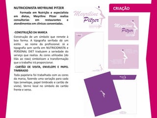 NUTRICIONISTA MEYRILINE PITZER                 CRIAÇÃO
    Formada em Nutrição e especialista
em dietas, Meyriline Pitzer realiza
consultorias   em      restaurantes   e
atendimentos em clínicas conveniadas.

-CONSTRUÇÃO DA MARCA
Construção de um símbolo que remete à
boa forma. A tipografia serifada dá um
estilo ao nome da profissional. Já a
tipografia sem serifa em NUTRICIONISTA e
PERSONAL DIET traduzem a seriedade do
serviço que realiza. As cores utilizadas (do
lilás ao roxo) simbolizam a transformação
que o trabalho irá proporcionar.
- CARTÃO DE VISITA, ENVELOPE E PAPEL
TIMBRADO
Toda papelaria foi trabalhada com as cores
da marca, fazendo uma variação para cada
tipo (envelope, papel timbrado e cartão de
visita). Verniz local no símbolo do cartão
frente e verso.
 
