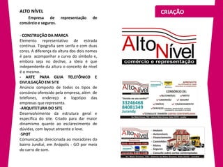 ALTO NÍVEL                                    CRIAÇÃO
    Empresa de         representação    de
consórcio e seguros.

- CONSTRUÇÃO DA MARCA
Elemento representativo de estrada
contínua. Tipografia sem serifa e com duas
cores. A diferença da altura dos dois nomes
é para acompanhar a curva do símbolo e,
embora seja no declive, a ideia é que
independente da altura o conceito de nível
é o mesmo.
- ARTE PARA GUIA TELEFÔNICO E
DIVULGAÇÃO EM SITE
Anúncio composto de todos os tipos de
consórcio oferecido pela empresa, além de
telefones, endereço e logotipo das
empresas que representa.
-ARQUITETURA DO SITE
Desenvolvimento da estrutura geral e
específica do site. Criado para dar maior
dinamismo quanto ao esclarecimento de
dúvidas, com layout atraente e leve.
-SPOT
Comunicação direcionada ao moradores do
bairro Jundiaí, em Anápolis - GO por meio
do carro de som.
 