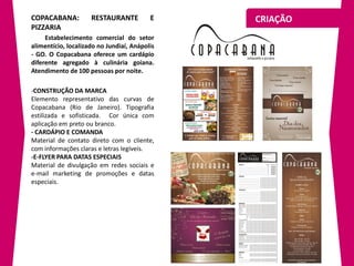 COPACABANA:          RESTAURANTE          E    CRIAÇÃO
PIZZARIA
     Estabelecimento comercial do setor
alimentício, localizado no Jundiaí, Anápolis
- GO. O Copacabana oferece um cardápio
diferente agregado à culinária goiana.
Atendimento de 100 pessoas por noite.

-CONSTRUÇÃO DA MARCA
Elemento representativo das curvas de
Copacabana (Rio de Janeiro). Tipografia
estilizada e sofisticada. Cor única com
aplicação em preto ou branco.
- CARDÁPIO E COMANDA
Material de contato direto com o cliente,
com informações claras e letras legíveis.
-E-FLYER PARA DATAS ESPECIAIS
Material de divulgação em redes sociais e
e-mail marketing de promoções e datas
especiais.
 