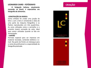 LEONARDO CAIRO - FOTÓGRAFO                    CRIAÇÃO
     O fotógrafo italiano, atualmente
morando no Brasil, é especialista em
fotografia de alimentos.

-CONSTRUÇÃO DA MARCA
Como símbolo foi criado uma junção da
letra L com a letra C remetendo à ideia de
uma parte da máquina fotográfica e os
flashes reproduzidos em três quadrinhos.
As cores utilizadas como o vermelho e o
amarelo trazem sensação de calor, ideal
para serem utilizadas quando se fala em
alimentação.
- CARTÃO
Formato especial para ser impresso em
material reciclado, contendo telefone e e-
mail. Na parte da frente um destaque para
o nome do profissional e a especialidade da
fotografia praticada.
 