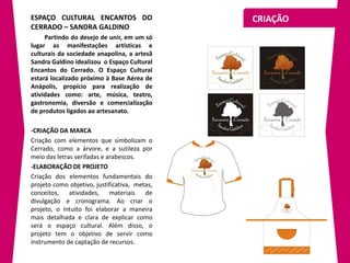 ESPAÇO CULTURAL ENCANTOS DO                    CRIAÇÃO
CERRADO – SANDRA GALDINO
     Partindo do desejo de unir, em um só
lugar as manifestações artísticas e
culturais da sociedade anapolina, a artesã
Sandra Galdino idealizou o Espaço Cultural
Encantos do Cerrado. O Espaço Cultural
estará localizado próximo à Base Aérea de
Anápolis, propício para realização de
atividades como: arte, música, teatro,
gastronomia, diversão e comercialização
de produtos ligados ao artesanato.

-CRIAÇÃO DA MARCA
Criação com elementos que simbolizam o
Cerrado, como a árvore, e a sutileza por
meio das letras serifadas e arabescos.
-ELABORAÇÃO DE PROJETO
Criação dos elementos fundamentais do
projeto como objetivo, justificativa, metas,
conceitos, atividades, materiais         de
divulgação e cronograma. Ao criar o
projeto, o intuito foi elaborar a maneira
mais detalhada e clara de explicar como
será o espaço cultural. Além disso, o
projeto tem o objetivo de servir como
instrumento de captação de recursos.
 
