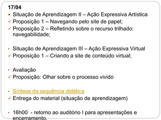 17/04
 Situação de Aprendizagem II – Ação Expressiva Artística
 Proposição 1 – Navegando pelo site de papel;
 Proposição 2 – Refletindo sobre o recurso trilhado:
navegabilidade;
• Situação de Aprendizagem III – Ação Expressiva Virtual
 Proposição 1 – Criando a site de conteúdo virtual;
• Avaliação
 Proposição: Olhar sobre o processo vivido
• Síntese da sequência didática
 Entrega do material (situação de aprendizagem)
• 16h00 - retorno ao auditório I para apresentações e
encerramento.
 