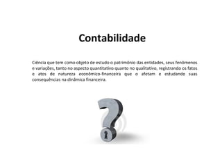 Contabilidade
Ciência que tem como objeto de estudo o patrimônio das entidades, seus fenômenos
e variações, tanto no aspecto quantitativo quanto no qualitativo, registrando os fatos
e atos de natureza econômico-financeira que o afetam e estudando suas
consequências na dinâmica financeira.
 