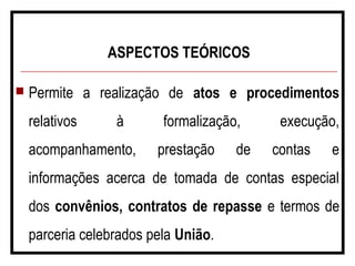 ASPECTOS TEÓRICOS
 Permite a realização de atos e procedimentos
relativos à formalização, execução,
acompanhamento, prestação de contas e
informações acerca de tomada de contas especial
dos convênios, contratos de repasse e termos de
parceria celebrados pela União.
 