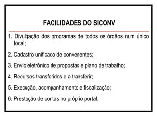 FACILIDADES DO SICONV
1. Divulgação dos programas de todos os órgãos num único
local;
2. Cadastro unificado de convenentes;
3. Envio eletrônico de propostas e plano de trabalho;
4. Recursos transferidos e a transferir;
5. Execução, acompanhamento e fiscalização;
6. Prestação de contas no próprio portal.
 