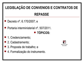 LEGISLAÇÃO DE CONVENIOS E CONTRATOS DE
REPASSE
 Decreto nº. 6.170/2007; e
 Portaria interministerial nº. 507/2011.
 TÓPICOS:
 1. Credenciamento;
 2. Cadastramento;
 3. Proposta de trabalho; e
 4. Formalização do instrumento.
Adobe Acrobat
Document
 