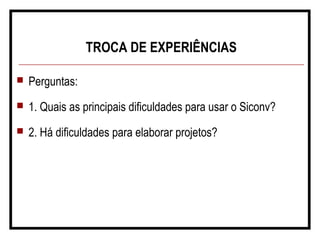 TROCA DE EXPERIÊNCIAS
 Perguntas:
 1. Quais as principais dificuldades para usar o Siconv?
 2. Há dificuldades para elaborar projetos?
 