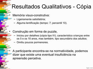 Escolha da Prova
• Aplicação da Figura de Rey tem como objetivo:
– Avaliar diversas funções cognitivas,
– Caracterizar o tipo percetivo do sujeito, tipo de apreensão
efetuada, a forma como retém essa mesma perceção,
– As associações que ele faz para desenhar a figura de memória.
Em contexto forense perceber as alterações percetivas,
pode permitir compreender alterações de
comportamento e de personalidade.
 