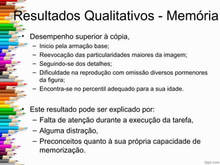 Vantagens e Desvantagens
• Vantagens:
– A Figura Complexa de Rey, para além de outras, tem
a vantagem de ser facilmente aceite por indivíduos
iletrados, tímidos, inibidos ou com dificuldades de
linguagem
– Aferida para a população portuguesa
• Desvantagem: complexidade da figura
 