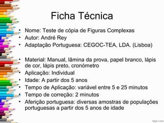 Ficha Técnica
• Nome: Teste de cópia de Figuras Complexas
• Autor: André Rey
• Adaptação Portuguesa: CEGOC-TEA, LDA. (Lisboa)
• Material: Manual, lâmina da prova, papel branco, lápis
de cor, lápis preto, cronómetro
• Aplicação: Individual
• Idade: A partir dos 5 anos
• Tempo de Aplicação: variável entre 5 e 25 minutos
• Tempo de correção: 2 minutos
• Aferição portuguesa: diversas amostras de populações
portuguesas a partir dos 5 anos de idade
 