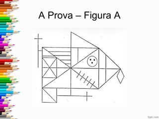 A Prova – Descrição
• Ausência de significado evidente
• Fácil realização gráfica
• Estrutura de conjunto suficientemente complexa de
forma a exigir uma actividade de análise e organização
• Compreende várias figuras geométricas (rectângulo,
círculo, quadrado, triângulo, losango)
• Combina segmentos de linhas rectas (horizontais,
verticais, oblíquas) que se cruzam entre si
 