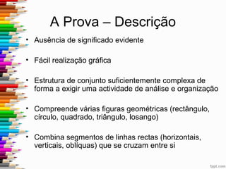A Prova – o que avalia
• Atividade Percetiva
• Memória visual
• Apreensão dos dados percetivos e o que foi
conservado espontaneamente pela memória
• Funções Executivas – planeamento, organização e
resolução de problemas
 