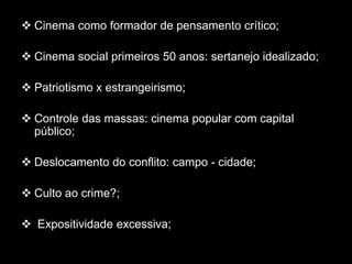  Cinema como formador de pensamento crítico;
 Cinema social primeiros 50 anos: sertanejo idealizado;
 Patriotismo x estrangeirismo;
 Controle das massas: cinema popular com capital
público;
 Deslocamento do conflito: campo - cidade;
 Culto ao crime?;
 Expositividade excessiva;
 