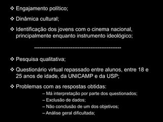 Engajamento político;
 Dinâmica cultural;
 Identificação dos jovens com o cinema nacional,
principalmente enquanto instrumento ideológico;
------------------------------------------------
 Pesquisa qualitativa;
 Questionário virtual repassado entre alunos, entre 18 e
25 anos de idade, da UNICAMP e da USP;
 Problemas com as respostas obtidas:
– Má interpretação por parte dos questionados;
– Exclusão de dados;
– Não conclusão de um dos objetivos;
– Análise geral dificultada;
 